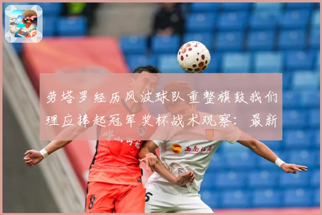 劳塔罗经历风波球队重整旗鼓我们理应捧起冠军奖杯战术观察：最新赛事动态与深度分析