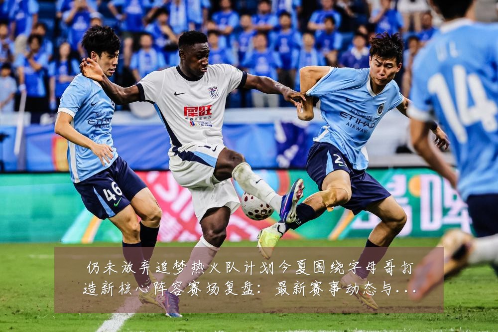 仍未放弃追梦热火队计划今夏围绕字母哥打造新核心阵容赛场复盘:最新赛事动态与深度分析