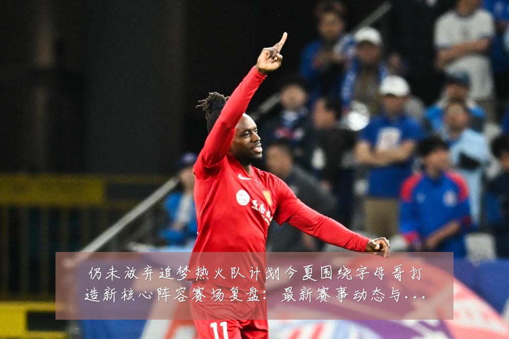 仍未放弃追梦热火队计划今夏围绕字母哥打造新核心阵容赛场复盘:最新赛事动态与深度分析