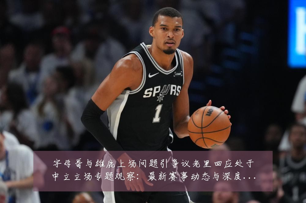 字母哥与雄鹿上场问题引争议老里回应处于中立立场专题观察:最新赛事动态与深度分析